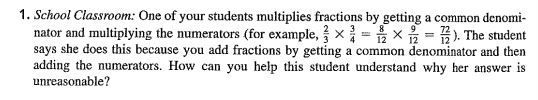 1. School Classroom: One of your students multiplies fractions by getting a common denomi-
nator and multiplying the numerators (for example, x= x = ). The student
says she does this because you add fractions by getting a common denominator and then
adding the numerators. How can you help this student understand why her answer is
unreasonable?
