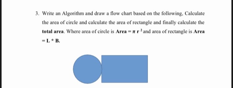 3. Write an Algorithm and draw a flow chart bascd on the following, Calculate
the area of circle and calculate the area of rectangle and finally calculate the
total area. Where area of circle is Area = a r'and area of rectangle is Area
-L* B.
