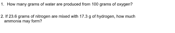 1. How many grams of water are produced from 100 grams of oxygen?
2. If 23.6 grams of nitrogen are mixed with 17.3 g of hydrogen, how much
ammonia may form?
