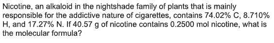 Nicotine, an alkaloid in the nightshade family of plants that is mainly
responsible for the addictive nature of cigarettes, contains 74.02% C, 8.710%
H, and 17.27% N. If 40.57 g of nicotine contains 0.2500 mol nicotine, what is
the molecular formula?
