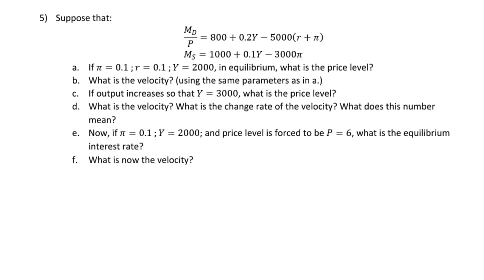 Suppose that:
MD
800 + 0.2Y – 5000(r + n)
Ms
1000 + 0.1Y – 3000n
a. If n = 0.1;r = 0.1 ;Y = 2000, in equilibrium, what is the price level?
b. What is the velocity? (using the same parameters as in a.)
c. If output increases so that Y = 3000, what is the price level?
d. What is the velocity? What is the change rate of the velocity? What does this number
mean?
e. Now, if n = 0.1 ;Y = 2000; and price level is forced to be P = 6, what is the equilibrium
interest rate?
f. What is now the velocity?
