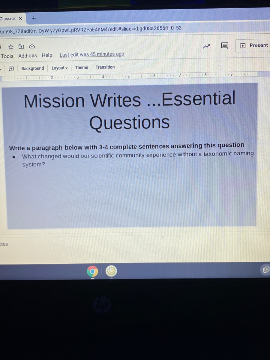 Classroc X
Ann98_7Z8adKm OyW-yZyGpwLpRVRZFaE4nM4/edit#slide%=id.gd08a2656ff_0_53
D Present
Tools Add-ons Help
Last edit was 45 minutes ago
田
Background
Layout-
Theme
Transition
2 3. 4 5. l 6 7
Mission Writes ..Essential
Questions
Write a paragraph below with 3-4 complete sentences answering this question
What changed would our scientific community experience without a taxonomic naming
system?
otes

