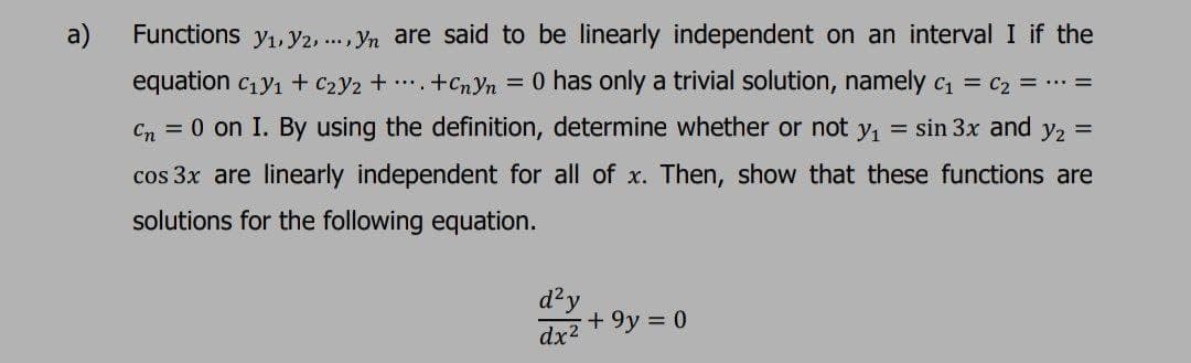 a)
Functions y1, Y2,., Yn are said to be linearly independent on an interval I if the
equation cy1 + c2y2 + +CnYn = 0 has only a trivial solution, namely c = C2z = =
Cn = 0 on I. By using the definition, determine whether or not y1
= sin 3x and y2 =
cos 3x are linearly independent for all of x. Then, show that these functions are
solutions for the following equation.
d²y
+ 9y = 0
dx2
