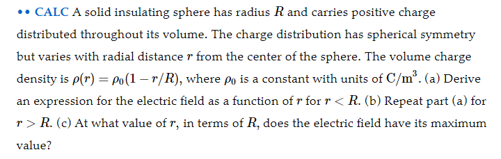 •• CALC A solid insulating sphere has radius R and carries positive charge
distributed throughout its volume. The charge distribution has spherical symmetry
but varies with radial distance r from the center of the sphere. The volume charge
density is p(r) = Po(1 – r/R), where po is a constant with units of C/m³. (a) Derive
an expression for the electric field as a function of r for r < R. (b) Repeat part (a) for
r > R. (c) At what value of r, in terms of R, does the electric field have its maximum
value?