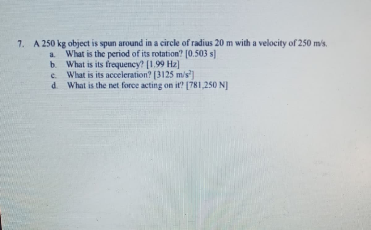 7. A 250 kg object is spun around in a circle of radius 20 m with a velocity of 250 m/s.
a. What is the period of its rotation? [0.503 s]
b. What is its frequency? [1.99 Hz]
c. What is its acceleration? [3125 m/s I
d. What is the net force acting on it? [781,250 N]
