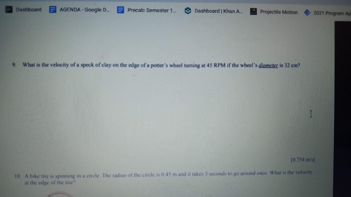 Dashboard
AGENDA - Google D..
Precalc Semester 1.
Dashboard | Khan A.
Projectile Motion
2021 Program Ap
9. What is the velocity of a speck of clay on the edge of a potter's wheel turning at 45 RPM if the wheel's diameter is 32 cm?
10.754 m/s]
10 A bike tire is spinning in a circle The radius of the circle is 0 45 m and it takes 3 seconds to go around once. What is the velocity
at the edge of the tire?
