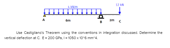 12 kN
4 kN/m
6m
2m
Use Castigliano's Theorem using the conventions in integration discussed. Determine the
vertical deflection at C. E= 200 GPa, I= 1050 x 10^6 mm^4.
