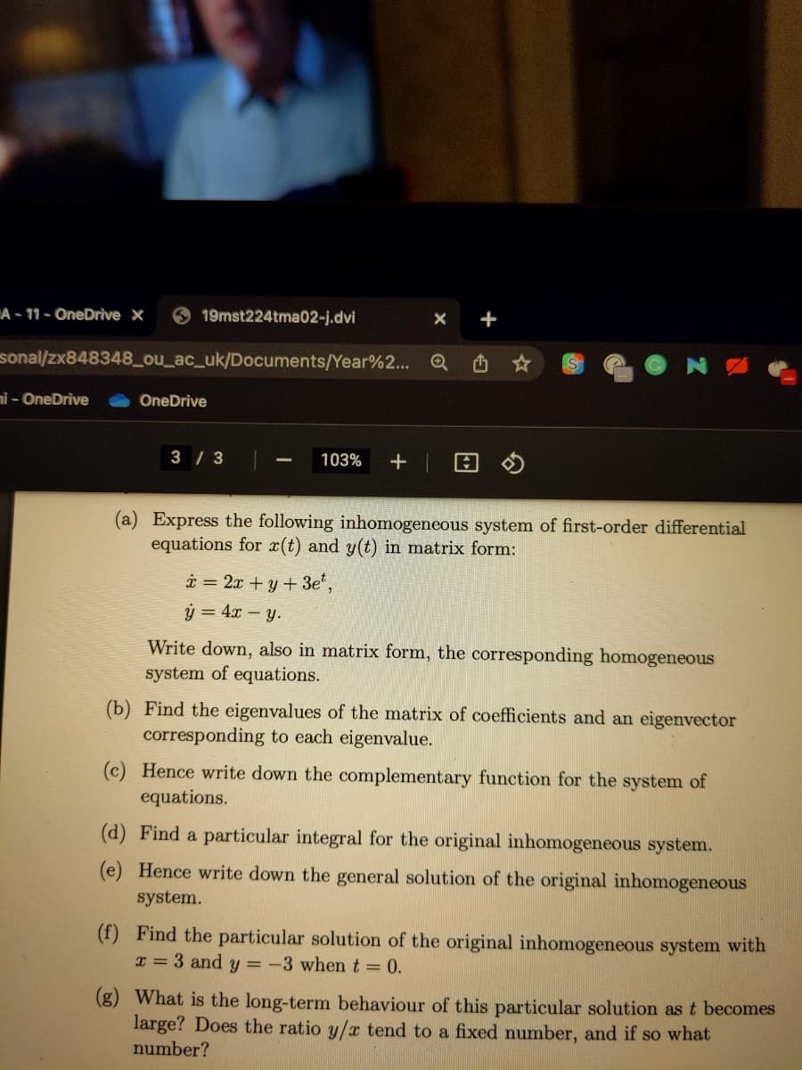 A - 11 - OneDrive ×
19mst224tma02-j.dvi
sonal/zx848348_ou_ac_uk/Documents/Year%2... Q
nỉ - OneDrive
OneDrive
3 / 3
103%
(a) Express the following inhomogeneous system of first-order differential
equations for x(t) and y(t) in matrix form:
i = 2x + y + 3e,
ý = 4x - y.
Write down, also in matrix form, the corresponding homogeneous
system of equations.
(b) Find the eigenvalues of the matrix of coefficients and an eigenvector
corresponding to each eigenvalue.
(c) Hence write down the complementary function for the system of
equations.
(d) Find a particular integral for the original inhomogeneous system.
(e) Hence write down the general solution of the original inhomogeneous
system.
(f) Find the particular solution of the original inhomogeneous system with
I = 3 and y = -3 whent= 0.
(g) What is the long-term behaviour of this particular solution as t becomes
large? Does the ratio y/x tend to a fixed number, and if so what
number?
