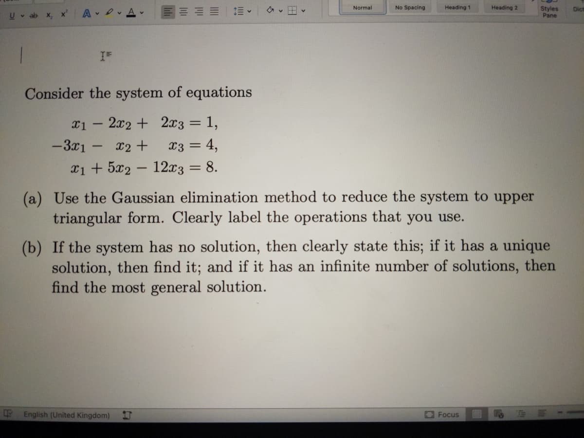 Normal
No Spacing
Heading 1
Heading 2
Styles
Pane
Dict
U v ab
X,
x'
A v
Consider the system of equations
x1 – 2x2 + 2x3 = 1,
%3D
-3x1 -
x2 +
x3 = 4,
x1 + 5x2 – 12x3 = 8.
(a) Use the Gaussian elimination method to reduce the system to upper
triangular form. Clearly label the operations that you use.
(b) If the system has no solution, then clearly state this; if it has a unique
solution, then find it; and if it has an infinite number of solutions, then
find the most general solution.
English (United Kingdom)
Focus
