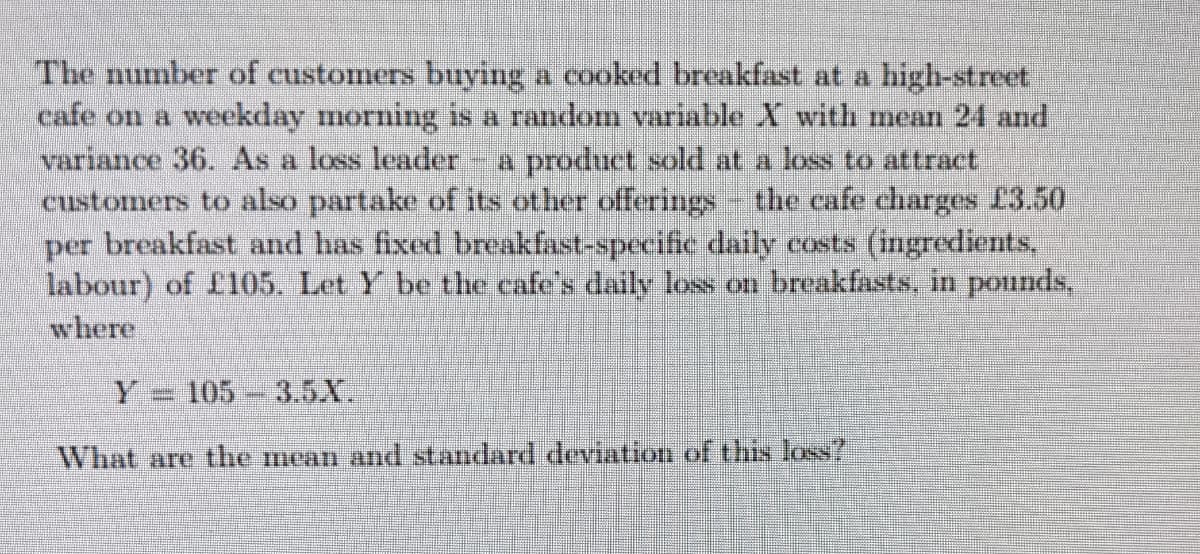 The number of customers buying a cooked breakfast at a high-street
cafe on a weekday morning is a random variable X with mean 24 and
variance 36. As a loss leader
customers to also partake of its other offerings the cafe charges £3.50
per breakfast and has fixed breakfast-specific daily costs (ingredients,
labour) of f105. Let Y be the cafe's daily loss on breakfasts, in pounds,
where
a product sold at a loss to attract
Y = 105 3.5X.
What are the mean and standard deviation of this loss?
