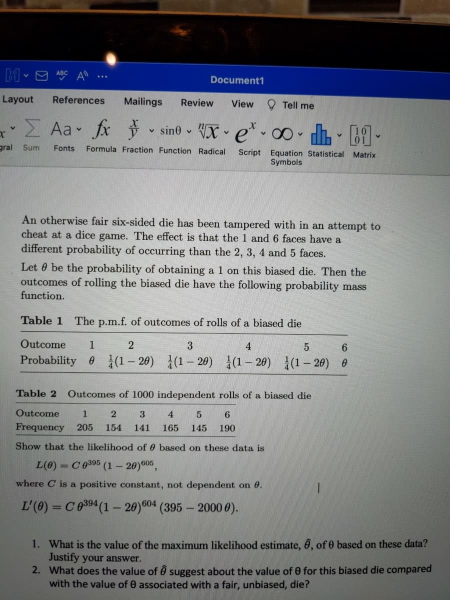 Document1
Layout
References
Mailings
Review
O Tell me
View
Z Aa fx v sine X e* 0 - h - B9 -
gral Sum
Fonts
Formula Fraction Function Radical
Script Equation Statistical Matrix
Symbols
An otherwise fair six-sided die has been tampered with in an attempt to
cheat at a dice game. The effect is that the 1 and 6 faces have a
different probability of occurring than the 2, 3, 4 and 5 faces.
Let 0 be the probability of obtaining a 1 on this biased die. Then the
outcomes of rolling the biased die have the following probability mass
function.
Table 1
The p.m.f. of outcomes of rolls of a biased die
Outcome
3
4
6.
Probability 0 (1 – 20) (1– 20) }(1- 20) (1- 20) 0
Table 2
Outcomes of 1000 independent rolls of a biased die
Outcome
1.
Frequency
205
154
141
165
145
190
Show that the likelihood of 6 based on these data is
L(0) = C0395 (1 – 20)605,
where C is a positive constant, not dependent on 0.
L'(0) = C0394(1 – 20)604 (395 – 2000 0).
1. What is the value of the maximum likelihood estimate, ô, of 0 based on these data?
Justify your answer.
2. What does the value of ê suggest about the value of 0 for this biased die compared
with the value of 0 associated with a fair, unbiased, die?
