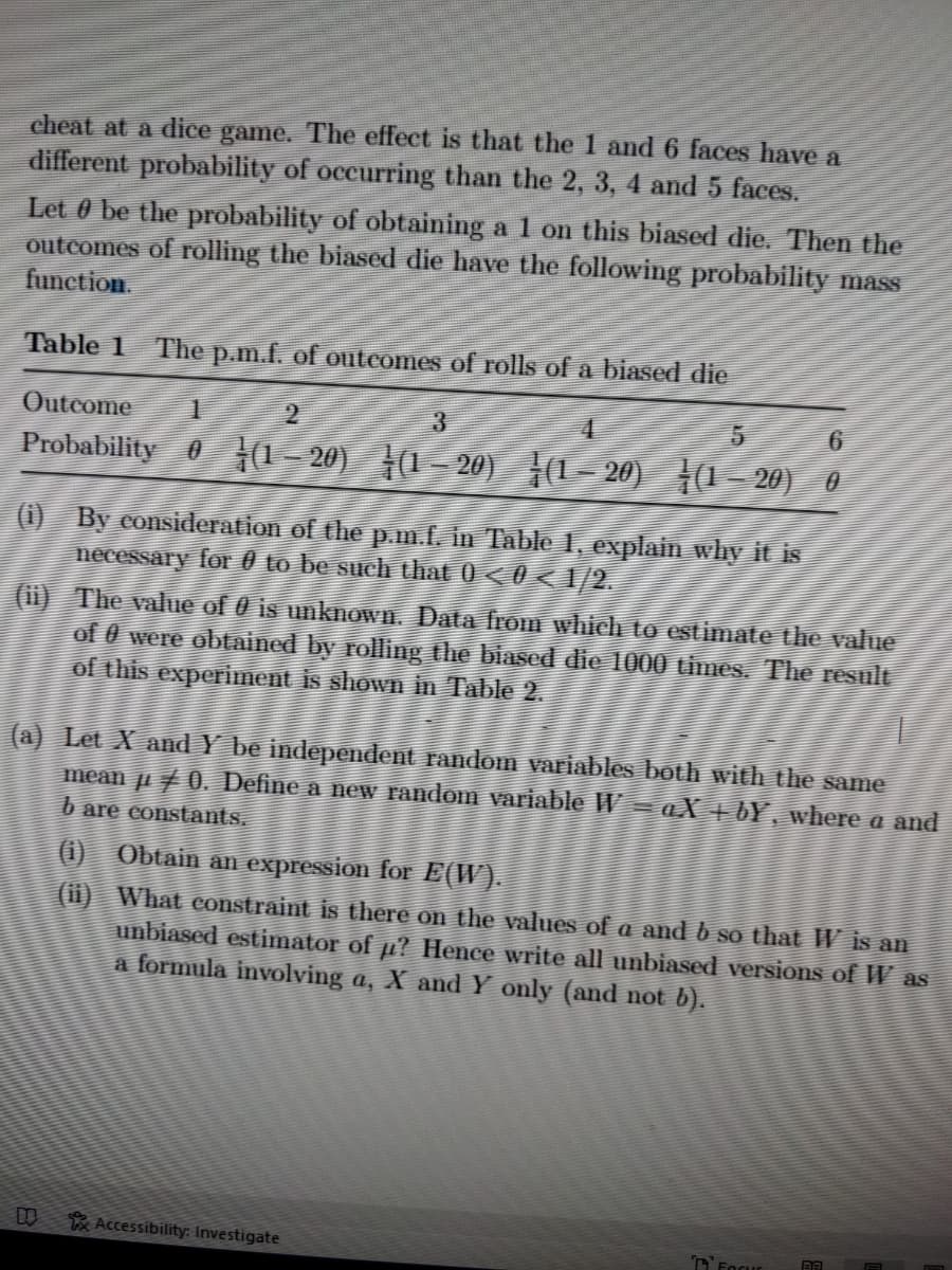 cheat at a dice game. The effect is that the 1 and 6 faces have a
different probability of occurring than the 2, 3, 4 and 5 faces.
Let 0 be the probability of obtaining a 1 on this biased die. Then the
outcomes of rolling the biased die have the following probability mass
function.
Table 1
The p.m.f. of outcomes of rolls of a biased die
Outcome
2.
3.
6.
Probability 0 4(1–20) (1- 20) {1- 20) (1= 20) 0
(i) By eonsidđeration of the p.m.f. in Table 1, explain why it is
necessary for 0 to be such that 0 < 0 < /2.
(ii) The value of 0 is unknown. Data Trom which to estimate the value
of 0 were obtained by rolling the biased die 1000 times. The résult
of this experiment is shown in Table 2.
(a) Let X and Y be independent random variables both with the same
mean ji 7 0. Define a new random variable W aX + 6Y, where a and
b are constants.
(1) Obtain an expression for E(W).
(i) What eonstraint is there on the values of a and b so that W is an
unbiased estimator of µ? Hence write all unbiased versions of W as
a formula involving a, X and Y only (and not b).
Accessibility: Investigate
DFocur
BA
日
