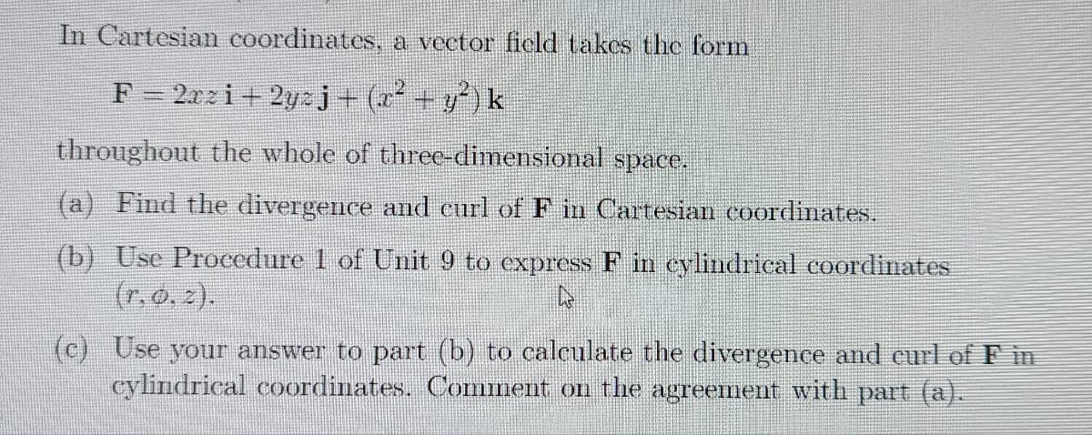 In Cartesian coordinates, a vector ficld takcs the form
F 2rzi+ 2yzj+(x² +y?)k
throughout the whole of threc-dimensional space.
(a) Find the divergence and curl of F in Cartesian coordinates.
(b) Use Proeedure 1 of Unit 9 to express F in eylindrical coordinates
(r, o. 2).
(c) Use your answer to part (b) to calculate the divergence and eurl of F in
cylindrical coordinates. Comiment on the agreement with part (a).
