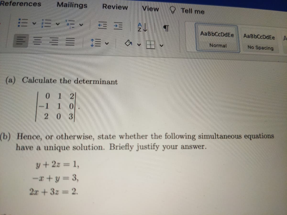 References
Mailings
Review
View
Tell me
AaBbCcDdEe
AaBbCcDdEe
A.
三== 三、
Normal
No Spacing
(a) Calculate the determinant
0 1 2
-1 1 0
2 0 3
(b) Hence, or otherwise, state whether the following simultaneous equations
have a unique solution. Briefly justify your answer.
y+2z = 1,
-a+ y = 3,
2x +3z = 2.
