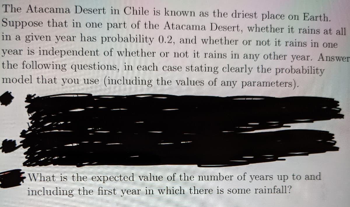 The Atacama Desert in Chile is known as the driest place on Earth.
Suppose that in one part of the Atacama Desert, whether it rains at all
in a given year has probability 0.2, and whether or not it rains in one
year is independent of whether or not it rains in any other year. Answer
the following questions, in each case stating clearly the probability
model that you use (including the values of any parameters).
What is the expected value of the number of years up to and
including the first year in which there is some rainfall?
