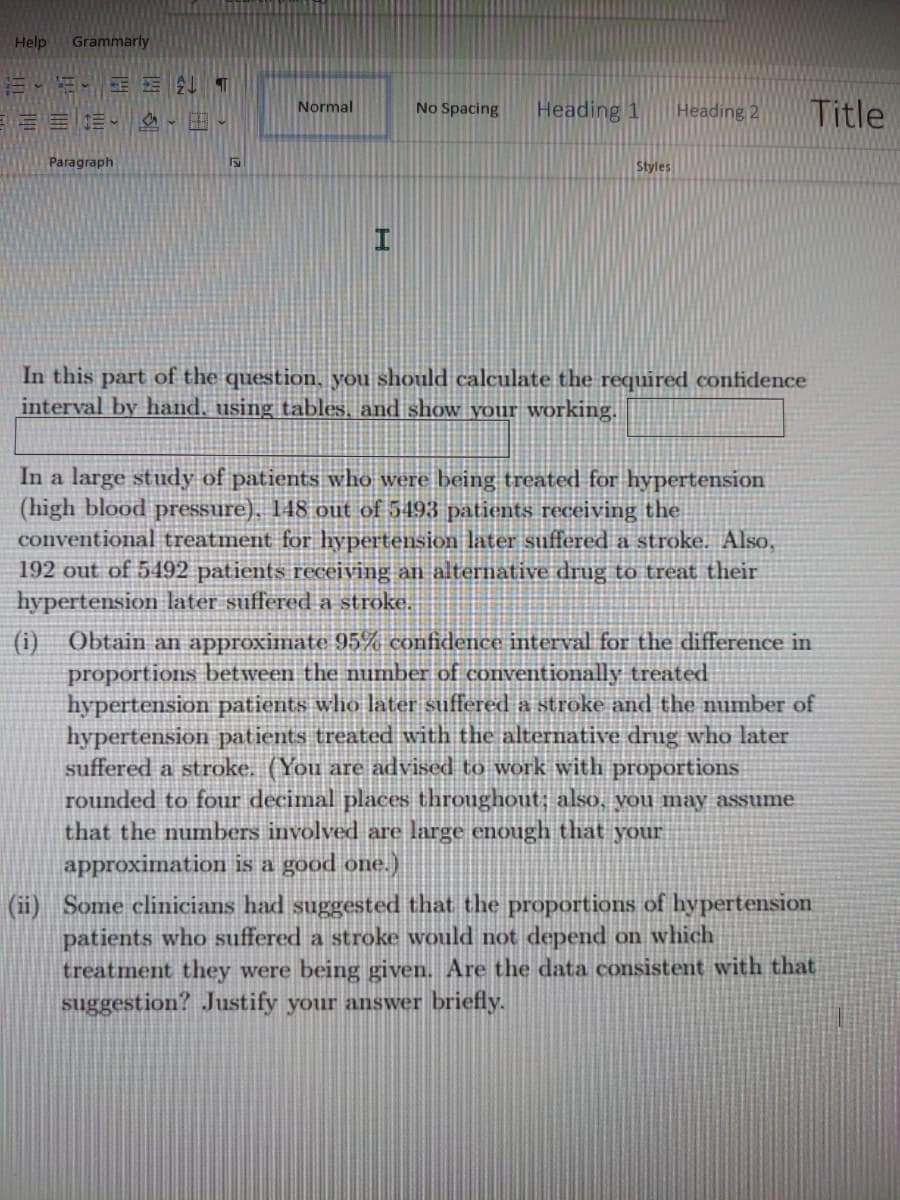 Help
Grammarly
Heading 1
Title
三三三、 、田。
Normal
No Spacing
Heading 2
Paragraph
Styles
In this part of the question, you should calculate the required confidence
interval by hand, using tables, and show your working.
In a large study of patients who were being treated for hypertension
(high blood pressure), 148 out of 5493 patients receiving the.
conventional treatment for hypertension later suffered a stroke. Also,
192 out of 5492 patients receiving an alternative drug to treat their
hypertension later suffered a stroke.
Obtain an approximate 95% confidence interval for the difference in
proportions between the number of conventionally treated
hypertension patients who later suffered a stroke and the number of
hypertension patients treated with the alternative drug who later
suffered a stroke. (You are advised to work with proportions
rounded to four decimal places throughout; also, you may assume
that the numbers involved are large enough that your
(i)
approximation is a good one.)
(ii) Some clinicians had suggested that the proportions of hypertension
patients who suffered a stroke would not depend on which
treatment they were being given. Are the data consistent with that
suggestion? Justify your answer briefly.
