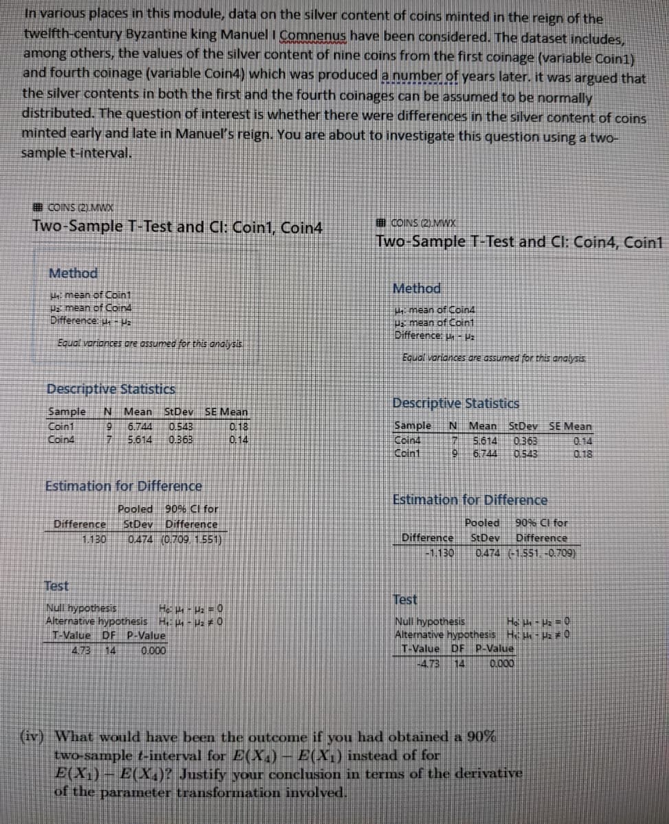 In various places in this module, data on the silver content of coins minted in the reign of the
twelfth-century Byzantine king Manuel I Comnenus have been considered. The dataset includes,
among others, the values of the silver content of nine coins from the first coinage (variable Coin1)
and fourth coinage (variable Coin4) which was produced a number of years later. it was argued that
the silver contents in both the first and the fourth coinages can be assumed to be normally
distributed. The question of interest is whether there were differences in the silver content of coins
minted early and late in Manuel's reign. You are about to investigate this question using a two-
sample t-interval.
COINS (21.MWX
Two-Sample T-Test and CI: Coin1, Coin4
A COINS (2)MWX
Two-Sample T-Test and Cl: Coin4, Coin1
Method
Method
mean of Coin1
Pa mean of Coind
Difference u-
4 mean of Coin4
z mean of Coint
Difference: - Vz
Equal variances ore assumed for this analysis
Equal variances ore assumed for this analysis
Descriptive Statistics
Descriptive Statistics
Sample
N Mean
StDev SE Mean
0.543
0.363
Sample
Coin4
Coint
N Mean StDev SE Mean
5.614 0363
0.543
Coin1
Coin4
0 18
6.744
5.614
0.14
0.14
0 18
6.744
Estimation for Difference
Estimation for Difference
Pooled 90% Cl for
StDev Difference
0474 (0709 1551)
Pooled
90% Cl for
Difference
1.130
Difference
-1.130
StDev
Difference
0.474 (-1.551. -0,709)
Test
Test
Null hypothesis
Alternative hypothesis H - Hz #0
T-Value DF P-Value
He -z =0
Null hypothesis
Ho - Uz =O
Alternative hypothesis H h - Pa#0
DF P-Value
0.000
4.73
14
0.000
T-Value
-4.73
14
(iv) What Would have been the outcome if you had obtained a 90%
two-sample t-interval for E(X.) - E(X1) instead of for
E(X,) - E(QX.)? Justify your conclusion in terms of the derivative
of the parameter transformation involved.
