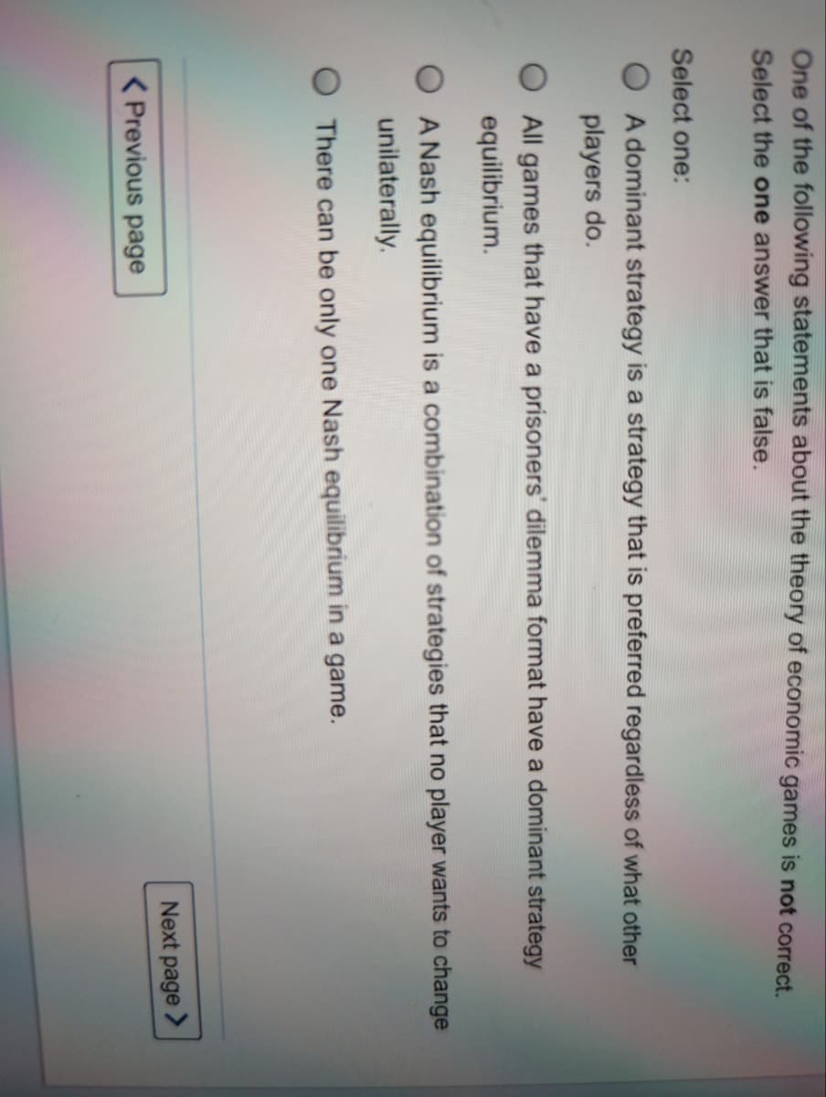 One of the following statements about the theory of economic games is not correct.
Select the one answer that is false.
Select one:
A dominant strategy is a strategy that is preferred regardless of what other
players do.
All games that have a prisoners' dilemma format have a dominant strategy
equilibrium.
A Nash equilibrium is a combination of strategies that no player wants to change
unilaterally.
There can be only one Nash equilibrium in a game.
Next page >
( Previous page
