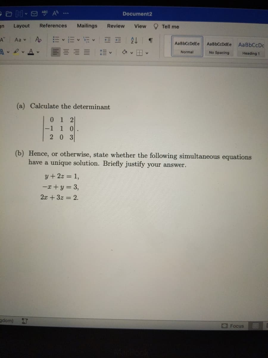 ABC A
Document2
uE
Layout
References
Mailings
Review
View
Tell me
A"
Aa v
A
AaBbCcDdEe
AaBbCcDdEe
AaBbCcDc
1vAv
Normal
No Spacing
Heading 1
(a) Calculate the determinant
01 2
-1
1 0
2 0 3
(b) Hence, or otherwise, state whether the following simultaneous equations
have a unique solution. Briefly justify your answer.
y+2z = 1,
-x + y = 3,
2x + 3z = 2.
gdom)
E3 Focus
