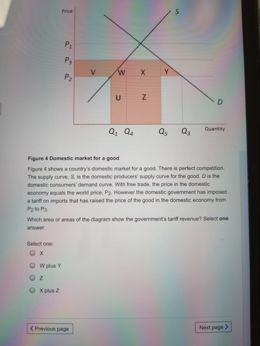 Price
P1
P3
V
W
Y
P2
Quantity
Q1 Q4
Q5
Q3
Figure 4 Domestic market for a good
Figure 4 shows a country's domestic market for a good. There is perfect competition.
The supply curve, S, is the domestic producers' supply curve for the good. D is the
domestic consumers' demand curve. With free trade, the price in the domestic
economy equals the world price, P2. However the domestic government has imposed
a tariff on imports that has raised the price of the good in the domestic economy from
P2 to P3.
Which area or areas of the diagram show the government's tariff revenue? Select one
answer.
Select one:
W plus Y
OX plus Z
Next page >
( Previous page
O O O
