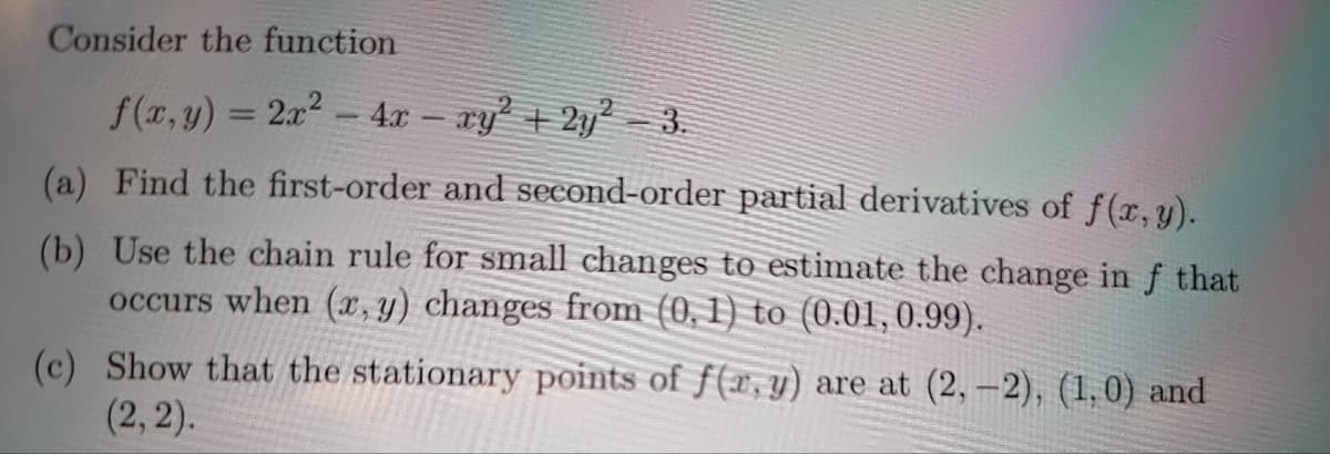 Consider the function
f(x,y) = 2x2 - 4x - ry + 2y² 3.
(a) Find the first-order and second-order partial derivatives of f(x, y).
(b) Use the chain rule for small changes to estimate the change in f that
occurs when (x, y) changes from (0, 1) to (0.01,0.99).
(c) Show that the stationary points of f(x, y) are at (2,-2), (1,0) and
(2, 2).
