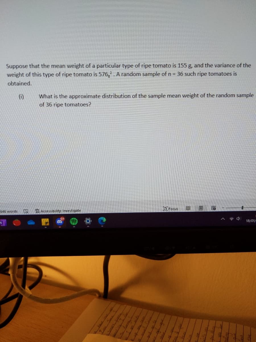 Suppose that the mean weight of a particular type of ripe tomato is 155 g, and the variance of the
weight of this type of ripe tomato is 576,2. A random sample of n = 36 such ripe tomatoes is
obtained.
(i)
What is the approximate distribution of the sample mean weight of the random sample
of 36 ripe tomatoes?
D Focus
646 words
Accessibility: Investigate
18/01/
ver S
Seart
50oalitu.
目
