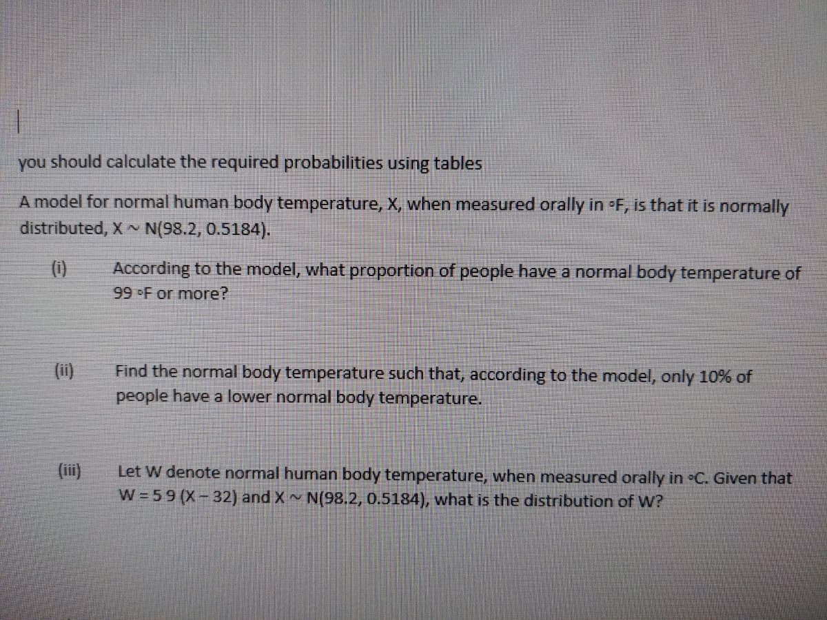 you should calculate the required probabilities using tables
A model for normal human body temperature, X, when measured orally in F, is that it is normally
distributed, X N(98.2, 0.5184).
According to the model, what proportion of people have a normal body temperature of
99 F or more?
(0)
(i)
Find the normal body temperature such that, according to the model, only 10% of
people have a lower normal body temperature.
(ii)
Let W denote normal human body temperature, when measured orally in C. Given that
W =59 (X-32) and X N(98.2, 0.5184), what is the distribution of W?
