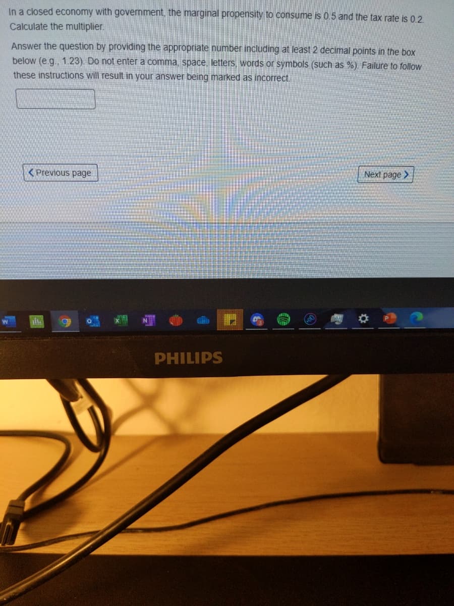 In a closed economy with government, the marginal propensity to consume is 0.5 and the tax rate is 0.2
Calculate the multiplier.
Answer the question by providing the appropriate number including at least 2 decimal points in the box
below (e.g., 1.23) Do not enter a comma, space, letters, words or symbols (such as %). Failure to follow
these instructions will result in your answer being marked as incorrect.
( Previous page
Next page >
PHILIPS
