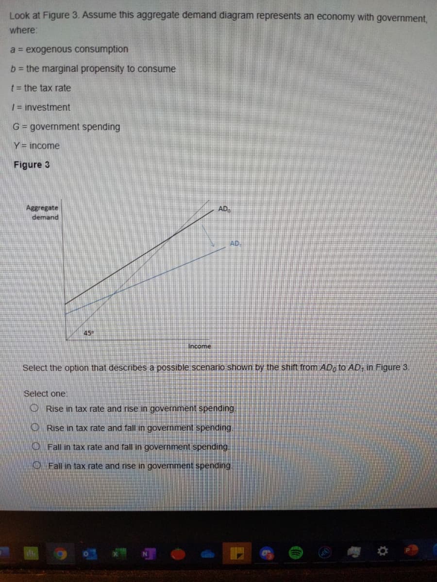 Look at Figure 3. Assume this aggregate demand diagram represents an economy with government,
where:
a exogenous consumption
b= the marginal propensity to consume
t= the tax rate
| = investment
G= government spending
Y = income
Figure 3
Aggregate
demand
AD,
AD.
45°
Income
Select the option that describes a possible scenario shown by the shift from ADo to AD, in Figure 3.
Select one:
O Rise in tax rate and rise in government spending.
O Rise in tax rate and fall in government spending.
O Fall in tax rate and fall in government spending.
O Fall in tax rate and rise in government spending.
