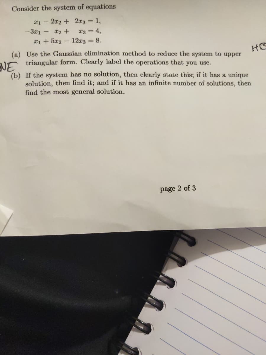 Consider the system of equations
2x2 + 2x3 =
1,
-3x1
x2 +
X3 = 4,
x1 + 5x2 -
12x3 = 8.
(a) Use the Gaussian elimination method to reduce the system to upper
triangular form. Clearly label the operations that you use.
HB
NE
(b) If the system has no solution, then clearly state this; if it has a unique
solution, then find it; and if it has an infinite number of solutions, then
find the most general solution.
page 2 of 3
