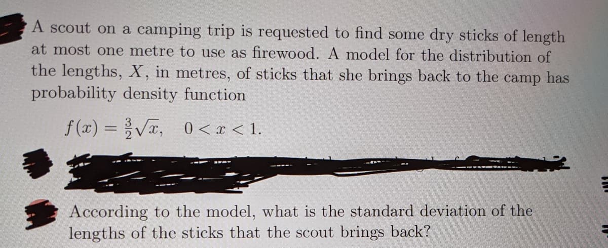 A scout on a camping trip is requested to find some dry sticks of length
at most one metre to use as firewood. A model for the distribution of
the lengths, X, in metres, of sticks that she brings back to the
probability density function
camp
has
f (x) =V, 0 < x < 1.
%3D
According to the model, what is the standard deviation of the
lengths of the sticks that the scout brings back?
