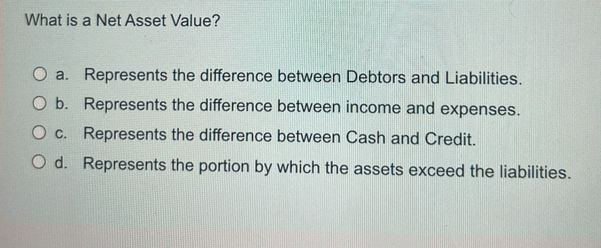 What is a Net Asset Value?
Oa. Represents the difference between Debtors and Liabilities.
O b. Represents the difference between income and expenses.
O c. Represents the difference between Cash and Credit.
O d. Represents the portion by which the assets exceed the liabilities.