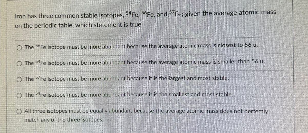Iron has three common stable isotopes, 54Fe, 56 Fe, and 57Fe; given the average atomic mass
on the periodic table, which statement is true.
The 56Fe isotope must be more abundant because the average atomic mass is closest to 56 u.
The 54Fe isotope must be more abundant because the average atomic mass is smaller than 56 u.
O The 57 Fe isotope must be more abundant because it is the largest and most stable.
O The 54Fe isotope must be more abundant because it is the smallest and most stable.
◇ All three isotopes must be equally abundant because the average atomic mass does not perfectly
match any of the three isotopes.