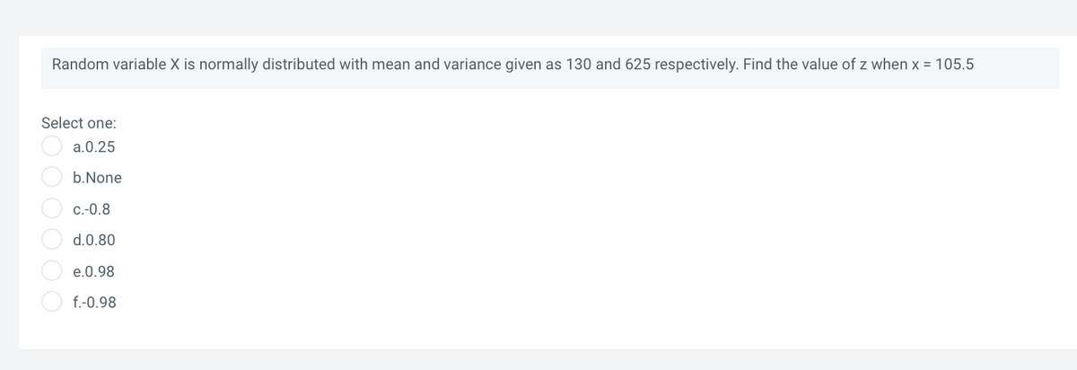 Random variable X is normally distributed with mean and variance given as 130 and 625 respectively. Find the value of z when x = 105.5
Select one:
O a.0.25
b.None
C.-0.8
d.0.80
e.0.98
f.-0.98
