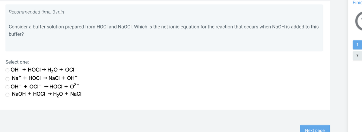 Finis
Recommended time: 3 min
Consider a buffer solution prepared from HOCI and NaOCI. Which is the net ionic equation for the reaction that occurs when NaOH is added to this
buffer?
1
Select one:
O OH+ HOCI → H,0 + OCI-
O Nat + HOCI → Naci + OH-
O OH- + OCI → HOCI + 0²-
O N2OH + HOCI → H,0 + NaCl
Next page
