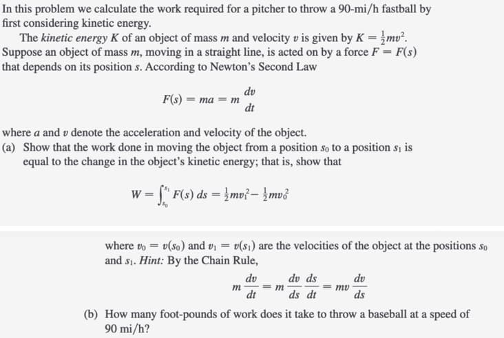 In this problem we calculate the work required for a pitcher to throw a 90-mi/h fastball by
first considering kinetic energy.
The kinetic energy K of an object of mass m and velocity v is given by K = }mv².
Suppose an object of mass m, moving in a straight line, is acted on by a force F = F(s)
that depends on its position s. According to Newton's Second Law
dv
F(s) — та — т
dt
where a and v denote the acceleration and velocity of the object.
(a) Show that the work done in moving the object from a position so to a position sı is
equal to the change in the object's kinetic energy; that is, show that
= [" F(s) ds = }mv?- }mv3
where vo = v(so) and v = v(s1) are the velocities of the object at the positions so
and si. Hint: By the Chain Rule,
dv
dv ds
dv
m
= m
dt
ds dt
ds
(b) How many foot-pounds of work does it take to throw a baseball at a speed of
90 mi/h?
