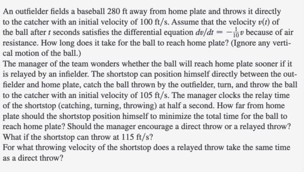 An outfielder fields a baseball 280 ft away from home plate and throws it directly
to the catcher with an initial velocity of 100 ft/s. Assume that the velocity v(t) of
the ball after t seconds satisfies the differential equation dv/dt = -ov because of air
resistance. How long does it take for the ball to reach home plate? (Ignore any verti-
cal motion of the ball.)
The manager of the team wonders whether the ball will reach home plate sooner if it
is relayed by an infielder. The shortstop can position himself directly between the out-
fielder and home plate, catch the ball thrown by the outfielder, turn, and throw the ball
to the catcher with an initial velocity of 105 ft/s. The manager clocks the relay time
of the shortstop (catching, turning, throwing) at half a second. How far from home
plate should the shortstop position himself to minimize the total time for the ball to
reach home plate? Should the manager encourage a direct throw or a relayed throw?
What if the shortstop can throw at 115 ft/s?
For what throwing velocity of the shortstop does a relayed throw take the same time
as a direct throw?
