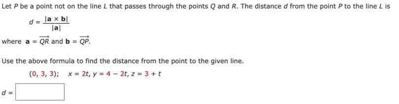 Let P be a point not on the line L that passes through the points Q and R. The distance d from the point P to the line L is
|a x bl
|al
where a = QR and b = QP.
Use the above formula to find the distance from the point to the given line.
(0, 3, 3); x = 2t, y = 4 - 2t, z = 3 + t
d =
