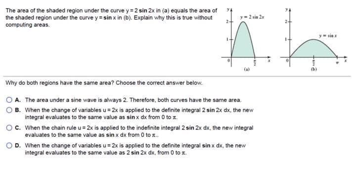 The area of the shaded region under the curve y = 2 sin 2x in (a) equals the area of
the shaded region under the curve y = sin x in (b). Explain why this is true without
computing areas.
y= 2 sin 2x
y sin x
(a)
(b)
Why do both regions have the same area? Choose the correct answer below.
A. The area under a sine wave is always 2. Therefore, both curves have the same area.
B. When the change of variables u = 2x is applied to the definite integral 2 sin 2x dx, the new
integral evaluates to the same value as sin x dx from 0 to x.
c. When the chain rule u = 2x is applied to the indefinite integral 2 sin 2x dx, the new integral
evaluates to the same value as sin x dx from 0 to .
D. When the change of variables u = 2x is applied to the definite integral sin x dx, the nev
integral evaluates to the same value as 2 sin 2x dx, from 0 to z.
