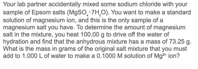 Your lab partner accidentally mixed some sodium chloride with your
sample of Epsom salts (M9SO,·7H,O). You want to make a standard
solution of magnesium ion, and this is the only sample of a
magnesium salt you have. To determine the amount of magnesium
salt in the mixture, you heat 100.00 g to drive off the water of
hydration and find that the anhydrous mixture has a mass of 73.25 g.
What is the mass in grams of the original salt mixture that you must
add to 1.000L of water to make a 0.1000 M solution of Mg2+ ion?
