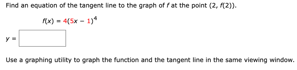 Find an equation of the tangent line to the graph of f at the point (2, f(2)).
f(x) = 4(5x – 1)4
y =
Use a graphing utility to graph the function and the tangent line in the same viewing window.
