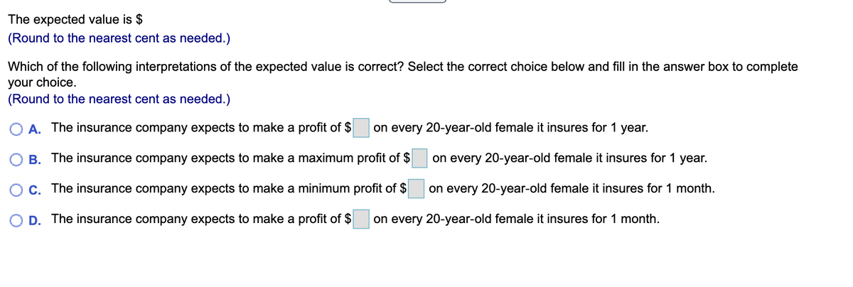 The expected value is $
(Round to the nearest cent as needed.)
Which of the following interpretations of the expected value is correct? Select the correct choice below and fill in the answer box to complete
your choice,
(Round to the nearest cent as needed.)
A. The insurance company expects to make a profit of $
on every 20-year-old female it insures for 1 year.
B. The insurance company expects to make a maximum profit of $
on every 20-year-old female it insures for 1 year.
O C. The insurance company expects to make a minimum profit of $
on every 20-year-old female it insures for 1 month.
D. The insurance company expects to make a profit of $
on every 20-year-old female it insures for 1 month.
