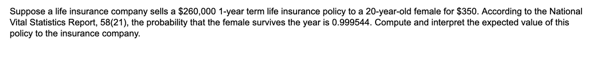 Suppose a life insurance company sells a $260,000 1-year term life insurance policy to a 20-year-old female for $350. According to the National
Vital Statistics Report, 58(21), the probability that the female survives the year is 0.999544. Compute and interpret the expected value of this
policy to the insurance company.
