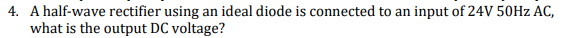4. A half-wave rectifier using an ideal diode is connected to an input of 24V 50HZ AC,
what is the output DC voltage?
