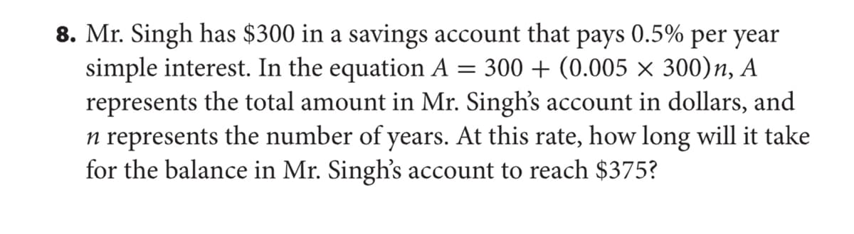 8. Mr. Singh has $300 in a savings account that pays 0.5% per year
simple interest. In the equation A = 300 + (0.005 × 300)n, A
represents the total amount in Mr. Singh's account in dollars, and
n represents the number of years. At this rate, how long will it take
for the balance in Mr. Singh's account to reach $375?
