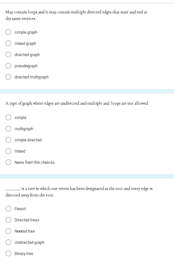 May contain loops and it may contain multiple directed edges that start and end at
the same vertices.
simple graph
mixed graph
directed graph
pseudograph
directed multigraph
A type of graph where edges are undirected and multiple and loops are not allowed.
simple
multigraph
simple directed
mixed
None from the choices
is a tree in which one vertex has been designated as the root and every edge is
directed away from the root.
Forest
Directed trees
Rooted tree
Undirected graph
Binary tree