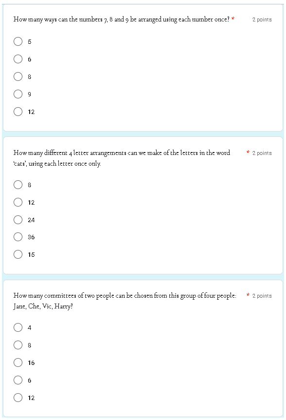 How
many ways can the numbers 7, 8 and 9 be arranged using each number once? *
5
6
8
9
12
How many different 4 letter arrangements can we make of the letters in the word
cats', using each letter once only.
8
12
24
36
15
How many committees of two people can be chosen from this group of four people:
Jane, Che, Vic, Harry?
4
8
16
6
12
2 points
* 2 points
* 2 points