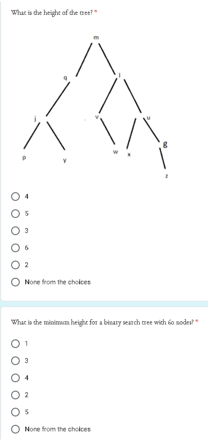 What is the height of the tree? *
5
2
None from the choices
3
What is the minimum height for a binary search tree with 60 nodes? *
2
5
m
None from the choices
00