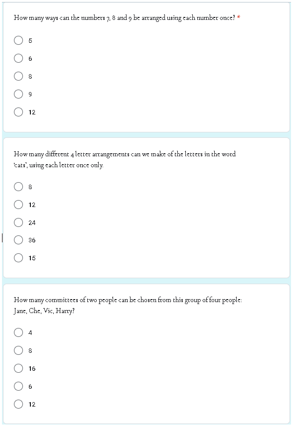 How many ways can the numbers 7, 8 and 9 be arranged using each number once? *
5
6
8
9
12
How many different 4 letter arrangements can we make of the letters in the word
'cats', using each letter once only.
8
12
24
36
15
How many committees of two people can be chosen from this group of four people:
Jane, Che, Vic, Harry?
4
8
16
6
12