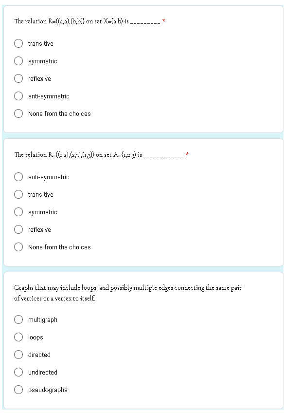 The relation R=((a,a),(b,b)) on set X=(a,b) is.
transitive
symmetric
reflexive
anti-symmetric
None from the choices.
The relation R=((1,2),(2,3), (1,3)) on set A={1,2,3) is.
anti-symmetric
transitive
symmetric
reflexive
None from the choices
Graphs that may include loops, and possibly multiple edges connecting the same pair
of vertices or a vertex to itself.
multigraph
loops
directed
undirected
*
pseudographs
